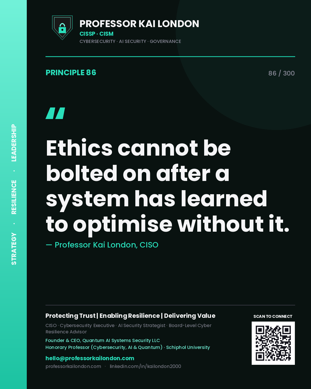 Ethics cannot be bolted on after a system has learned to optimise without it. — Professor Kai London, CISO. Principle 86 of 300 on AI by Design.